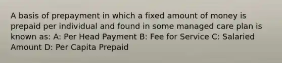 A basis of prepayment in which a fixed amount of money is prepaid per individual and found in some managed care plan is known as: A: Per Head Payment B: Fee for Service C: Salaried Amount D: Per Capita Prepaid