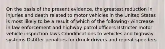 On the basis of the present evidence, the greatest reduction in injuries and death related to motor vehicles in the United States is most likely to be a result of which of the following? Aincrease in law enforcement and highway patrol officers Bstricter motor vehicle inspection laws Cmodifications to vehicles and highway systems Dstiffer penalties for drunk drivers and repeat speeders