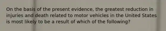 On the basis of the present evidence, the greatest reduction in injuries and death related to motor vehicles in the United States is most likely to be a result of which of the following?