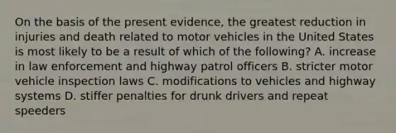 On the basis of the present evidence, the greatest reduction in injuries and death related to motor vehicles in the United States is most likely to be a result of which of the following? A. increase in law enforcement and highway patrol officers B. stricter motor vehicle inspection laws C. modifications to vehicles and highway systems D. stiffer penalties for drunk drivers and repeat speeders