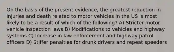 On the basis of the present evidence, the greatest reduction in injuries and death related to motor vehicles in the US is most likely to be a result of which of the following? A) Stricter motor vehicle inspection laws B) Modifications to vehicles and highway systems C) Increase in law enforcement and highway patrol officers D) Stiffer penalties for drunk drivers and repeat speeders