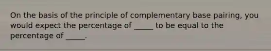 On the basis of the principle of complementary base pairing, you would expect the percentage of _____ to be equal to the percentage of _____.