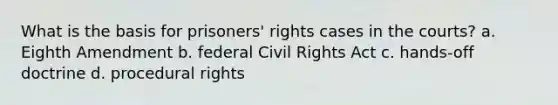 What is the basis for prisoners' rights cases in the courts? a. Eighth Amendment b. federal Civil Rights Act c. hands-off doctrine d. procedural rights