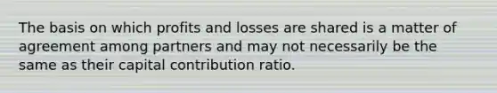 The basis on which profits and losses are shared is a matter of agreement among partners and may not necessarily be the same as their capital contribution ratio.