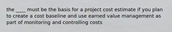 the ____ must be the basis for a project cost estimate if you plan to create a cost baseline and use earned value management as part of monitoring and controlling costs