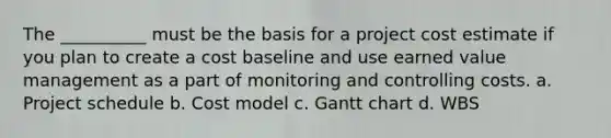 The __________ must be the basis for a project cost estimate if you plan to create a cost baseline and use earned value management as a part of monitoring and controlling costs. a. Project schedule b. Cost model c. Gantt chart d. WBS