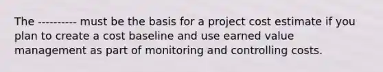 The ---------- must be the basis for a project cost estimate if you plan to create a cost baseline and use earned value management as part of monitoring and controlling costs.