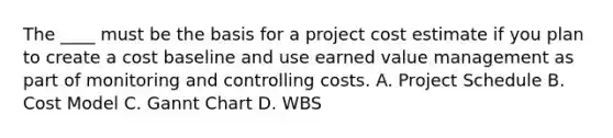 The ____ must be the basis for a project cost estimate if you plan to create a cost baseline and use earned value management as part of monitoring and controlling costs. A. Project Schedule B. Cost Model C. Gannt Chart D. WBS