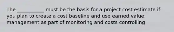 The ___________ must be the basis for a project cost estimate if you plan to create a cost baseline and use earned value management as part of monitoring and costs controlling