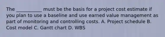 The ___________ must be the basis for a project cost estimate if you plan to use a baseline and use earned value management as part of monitoring and controlling costs. A. Project schedule B. Cost model C. Gantt chart D. WBS