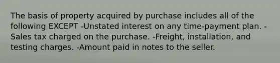 The basis of property acquired by purchase includes all of the following EXCEPT -Unstated interest on any time-payment plan. -Sales tax charged on the purchase. -Freight, installation, and testing charges. -Amount paid in notes to the seller.