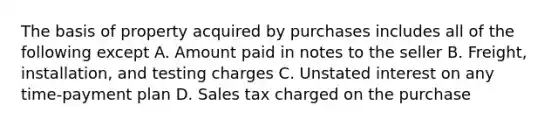 The basis of property acquired by purchases includes all of the following except A. Amount paid in notes to the seller B. Freight, installation, and testing charges C. Unstated interest on any time-payment plan D. Sales tax charged on the purchase