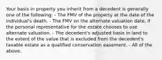 Your basis in property you inherit from a decedent is generally one of the following: - The FMV of the property at the date of the individual's death. - The FMV on the alternate valuation date, if the personal representative for the estate chooses to use alternate valuation. - The decedent's adjusted basis in land to the extent of the value that is excluded from the decedent's taxable estate as a qualified conservation easement. - All of the above.