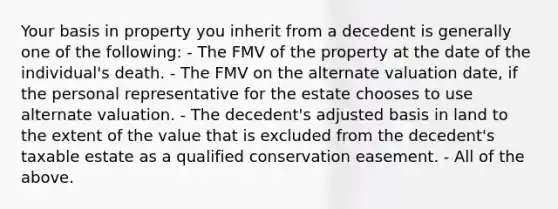 Your basis in property you inherit from a decedent is generally one of the following: - The FMV of the property at the date of the individual's death. - The FMV on the alternate valuation date, if the personal representative for the estate chooses to use alternate valuation. - The decedent's adjusted basis in land to the extent of the value that is excluded from the decedent's taxable estate as a qualified conservation easement. - All of the above.