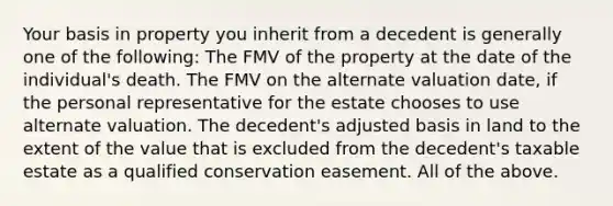 Your basis in property you inherit from a decedent is generally one of the following: The FMV of the property at the date of the individual's death. The FMV on the alternate valuation date, if the personal representative for the estate chooses to use alternate valuation. The decedent's adjusted basis in land to the extent of the value that is excluded from the decedent's taxable estate as a qualified conservation easement. All of the above.