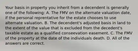 Your basis in property you inherit from a decendent is generally one of the following: A. The FMV on the alternate valuation date, if the personal reprentative for the estate chooses to use alternate valuation. B. The decendent's adjusted basis in land to the extent of the value that is excluded from the decedent's taxable estate as a qualified conseevation easement. C. The FMV of the property at the date of the individuals death. D. All of the answers are correct.