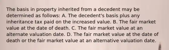 The basis in property inherited from a decedent may be determined as follows: A. The decedent's basis plus any inheritance tax paid on the increased value. B. The fair market value at the date of death. C. The fair market value at an alternate valuation date. D. The fair market value at the date of death or the fair market value at an alternative valuation date.