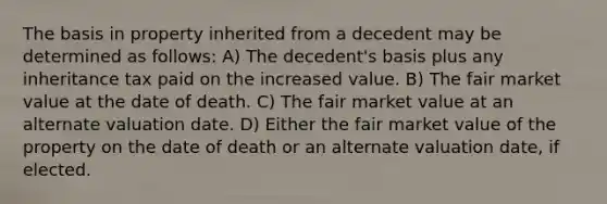 The basis in property inherited from a decedent may be determined as follows: A) The decedent's basis plus any inheritance tax paid on the increased value. B) The fair market value at the date of death. C) The fair market value at an alternate valuation date. D) Either the fair market value of the property on the date of death or an alternate valuation date, if elected.