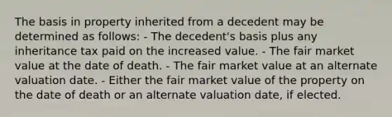 The basis in property inherited from a decedent may be determined as follows: - The decedent's basis plus any inheritance tax paid on the increased value. - The fair market value at the date of death. - The fair market value at an alternate valuation date. - Either the fair market value of the property on the date of death or an alternate valuation date, if elected.