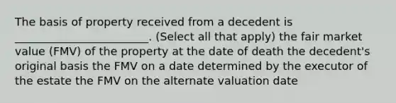 The basis of property received from a decedent is ________________________. (Select all that apply) the fair market value (FMV) of the property at the date of death the decedent's original basis the FMV on a date determined by the executor of the estate the FMV on the alternate valuation date