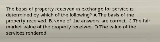 The basis of property received in exchange for service is determined by which of the following? A.The basis of the property received. B.None of the answers are correct. C.The fair market value of the property received. D.The value of the services rendered.