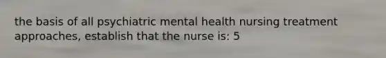 the basis of all psychiatric mental health nursing treatment approaches, establish that the nurse is: 5