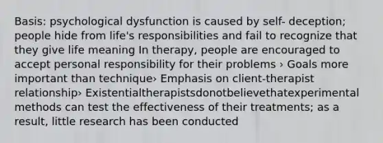 Basis: psychological dysfunction is caused by self- deception; people hide from life's responsibilities and fail to recognize that they give life meaning In therapy, people are encouraged to accept personal responsibility for their problems › Goals more important than technique› Emphasis on client-therapist relationship› Existentialtherapistsdonotbelievethatexperimental methods can test the effectiveness of their treatments; as a result, little research has been conducted