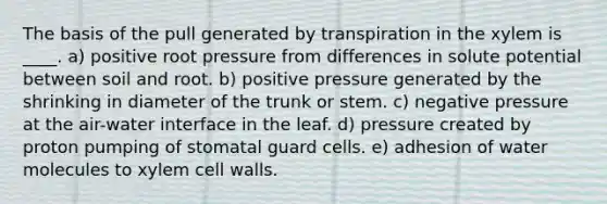 The basis of the pull generated by transpiration in the xylem is ____. a) positive root pressure from differences in solute potential between soil and root. b) positive pressure generated by the shrinking in diameter of the trunk or stem. c) negative pressure at the air-water interface in the leaf. d) pressure created by proton pumping of stomatal guard cells. e) adhesion of water molecules to xylem cell walls.