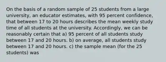 On the basis of a random sample of 25 students from a large university, an educator estimates, with 95 percent confidence, that between 17 to 20 hours describes the mean weekly study time of all students at the university. Accordingly, we can be reasonably certain that a) 95 percent of all students study between 17 and 20 hours. b) on average, all students study between 17 and 20 hours. c) the sample mean (for the 25 students) was