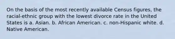 On the basis of the most recently available Census figures, the racial-ethnic group with the lowest divorce rate in the United States is a. Asian. b. African American. c. non-Hispanic white. d. Native American.