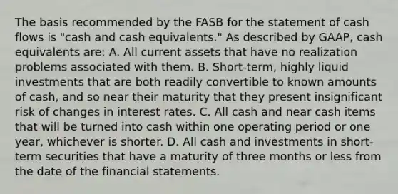 The basis recommended by the FASB for the statement of cash flows is "cash and cash equivalents." As described by GAAP, cash equivalents are: A. All current assets that have no realization problems associated with them. B. Short-term, highly liquid investments that are both readily convertible to known amounts of cash, and so near their maturity that they present insignificant risk of changes in interest rates. C. All cash and near cash items that will be turned into cash within one operating period or one year, whichever is shorter. D. All cash and investments in short-term securities that have a maturity of three months or less from the date of the <a href='https://www.questionai.com/knowledge/kFBJaQCz4b-financial-statements' class='anchor-knowledge'>financial statements</a>.