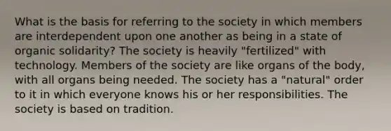 What is the basis for referring to the society in which members are interdependent upon one another as being in a state of organic solidarity? The society is heavily "fertilized" with technology. Members of the society are like organs of the body, with all organs being needed. The society has a "natural" order to it in which everyone knows his or her responsibilities. The society is based on tradition.