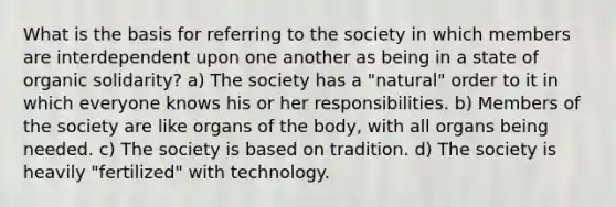 What is the basis for referring to the society in which members are interdependent upon one another as being in a state of organic solidarity? a) The society has a "natural" order to it in which everyone knows his or her responsibilities. b) Members of the society are like organs of the body, with all organs being needed. c) The society is based on tradition. d) The society is heavily "fertilized" with technology.