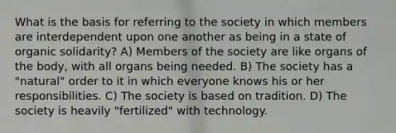 What is the basis for referring to the society in which members are interdependent upon one another as being in a state of organic solidarity? A) Members of the society are like organs of the body, with all organs being needed. B) The society has a "natural" order to it in which everyone knows his or her responsibilities. C) The society is based on tradition. D) The society is heavily "fertilized" with technology.