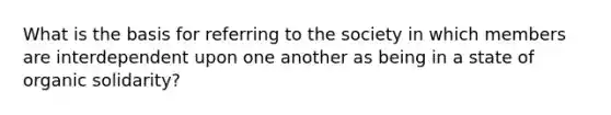 What is the basis for referring to the society in which members are interdependent upon one another as being in a state of organic solidarity?