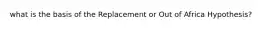 what is the basis of the Replacement or Out of Africa Hypothesis?