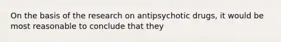 On the basis of the research on antipsychotic drugs, it would be most reasonable to conclude that they