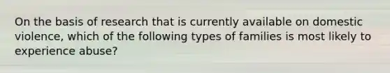 On the basis of research that is currently available on domestic violence, which of the following types of families is most likely to experience abuse?