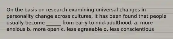 On the basis on research examining universal changes in personality change across cultures, it has been found that people usually become ______ from early to mid-adulthood. a. more anxious b. more open c. less agreeable d. less conscientious