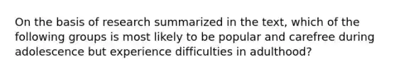 On the basis of research summarized in the text, which of the following groups is most likely to be popular and carefree during adolescence but experience difficulties in adulthood?