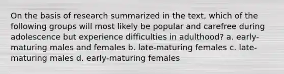 On the basis of research summarized in the text, which of the following groups will most likely be popular and carefree during adolescence but experience difficulties in adulthood? a. early-maturing males and females b. late-maturing females c. late-maturing males d. early-maturing females