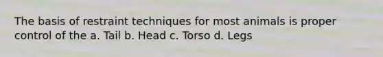 The basis of restraint techniques for most animals is proper control of the a. Tail b. Head c. Torso d. Legs