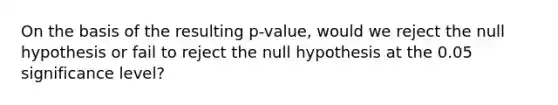 On the basis of the resulting p-value, would we reject the null hypothesis or fail to reject the null hypothesis at the 0.05 significance level?