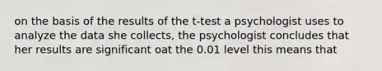 on the basis of the results of the t-test a psychologist uses to analyze the data she collects, the psychologist concludes that her results are significant oat the 0.01 level this means that