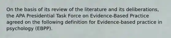 On the basis of its review of the literature and its deliberations, the APA Presidential Task Force on Evidence-Based Practice agreed on the following definition for Evidence-based practice in psychology (EBPP).