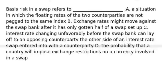 Basis risk in a swap refers to ______________________ .A. a situation in which the floating rates of the two counterparties are not pegged to the same index B. Exchange rates might move against the swap bank after it has only gotten half of a swap set up C. interest rate changing unfavorably before the swap bank can lay off to an opposing counterparty the other side of an interest rate swap entered into with a counterparty D. the probability that a country will impose exchange restrictions on a currency involved in a swap