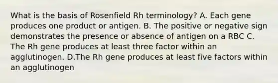 What is the basis of Rosenfield Rh terminology? A. Each gene produces one product or antigen. B. The positive or negative sign demonstrates the presence or absence of antigen on a RBC C. The Rh gene produces at least three factor within an agglutinogen. D.The Rh gene produces at least five factors within an agglutinogen