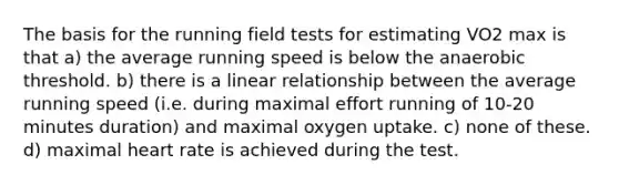 The basis for the running field tests for estimating VO2 max is that a) the average running speed is below the anaerobic threshold. b) there is a linear relationship between the average running speed (i.e. during maximal effort running of 10-20 minutes duration) and maximal oxygen uptake. c) none of these. d) maximal heart rate is achieved during the test.