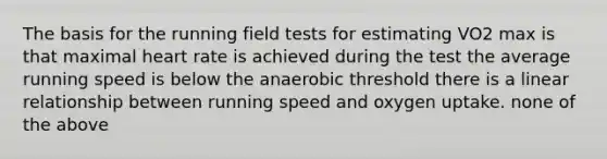 The basis for the running field tests for estimating VO2 max is that maximal heart rate is achieved during the test the average running speed is below the anaerobic threshold there is a linear relationship between running speed and oxygen uptake. none of the above