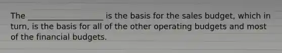 The ___________________ is the basis for the sales budget, which in turn, is the basis for all of the other operating budgets and most of the financial budgets.